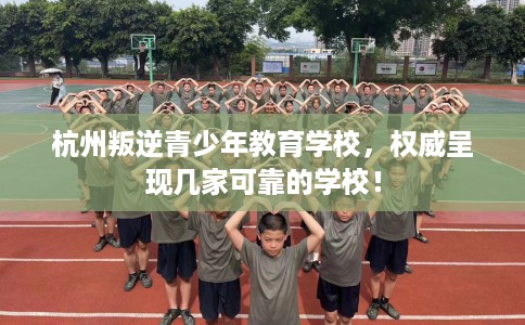 杭州叛逆青少年教育学校,权威呈现几家可靠的学校! 杭州叛逆青少年教育学校,权威呈现几家可靠的学校!