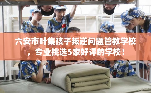 六安市叶集孩子叛逆问题管教学校,专业挑选5家好评的学校! 六安市叶集孩子叛逆问题管教学校,专业挑选5家好评的学校!