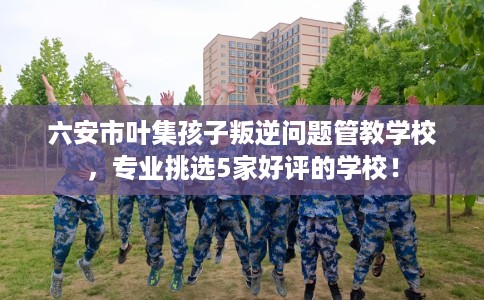 六安市叶集孩子叛逆问题管教学校,专业挑选5家好评的学校! 六安市叶集孩子叛逆问题管教学校,专业挑选5家好评的学校!