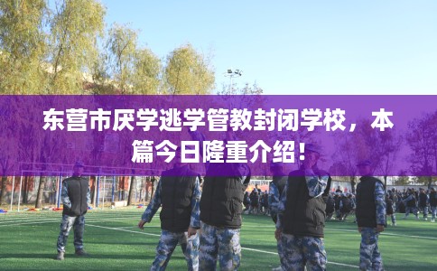 东营市厌学逃学管教封闭学校,本篇今日隆重介绍! 东营市厌学逃学管教封闭学校,本篇今日隆重介绍!