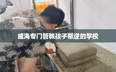 威海专门管教孩子叛逆的学校 威海专门管教孩子叛逆的学校