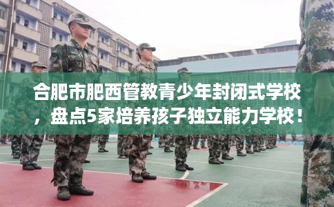 合肥市肥西管教青少年封闭式学校，盘点5家培养孩子独立能力学校！