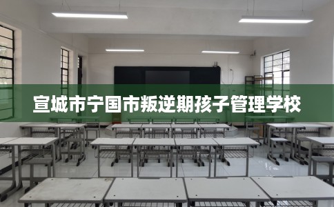 宣城市宁国市叛逆期孩子管理学校 宣城市宁国市叛逆期孩子管理学校