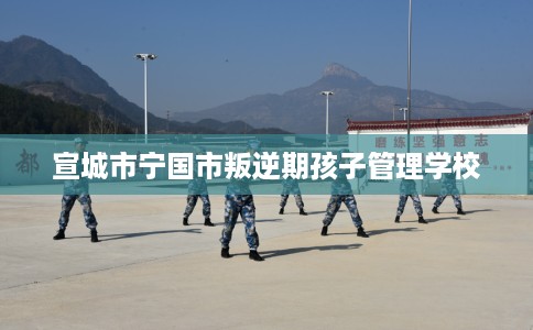 宣城市宁国市叛逆期孩子管理学校 宣城市宁国市叛逆期孩子管理学校