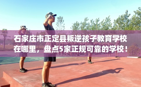 石家庄市正定县叛逆孩子教育学校在哪里,盘点5家正规可靠的学校! 石家庄市正定县叛逆孩子教育学校在哪里,盘点5家正规可靠的学校!