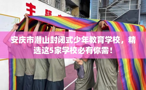 安庆市潜山封闭式少年教育学校,精选这5家学校必有你需! 安庆市潜山封闭式少年教育学校,精选这5家学校必有你需!