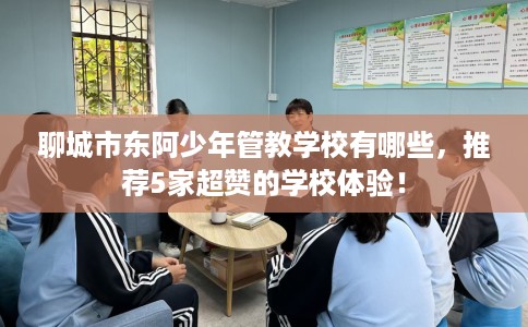 聊城市东阿少年管教学校有哪些,推荐5家超赞的学校体验! 聊城市东阿少年管教学校有哪些,推荐5家超赞的学校体验!