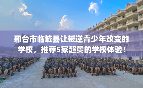 邢台市临城县让叛逆青少年改变的学校,推荐5家超赞的学校体验! 邢台市临城县让叛逆青少年改变的学校,推荐5家超赞的学校体验!