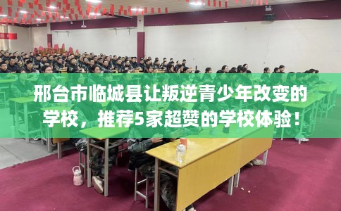 邢台市临城县让叛逆青少年改变的学校,推荐5家超赞的学校体验! 邢台市临城县让叛逆青少年改变的学校,推荐5家超赞的学校体验!