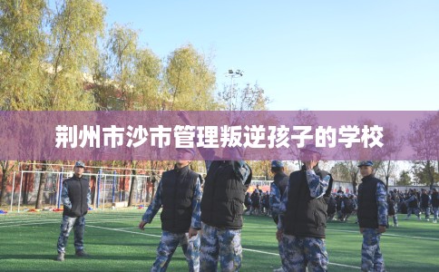 荆州市沙市管理叛逆孩子的学校 荆州市沙市管理叛逆孩子的学校