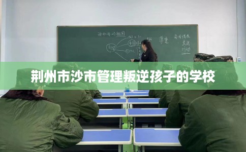 荆州市沙市管理叛逆孩子的学校 荆州市沙市管理叛逆孩子的学校