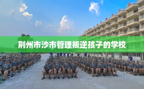 荆州市沙市管理叛逆孩子的学校 荆州市沙市管理叛逆孩子的学校