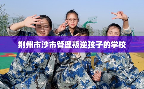 荆州市沙市管理叛逆孩子的学校 荆州市沙市管理叛逆孩子的学校