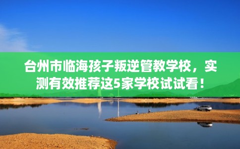 台州市临海孩子叛逆管教学校,实测有效推荐这5家学校试试看! 台州市临海孩子叛逆管教学校,实测有效推荐这5家学校试试看!
