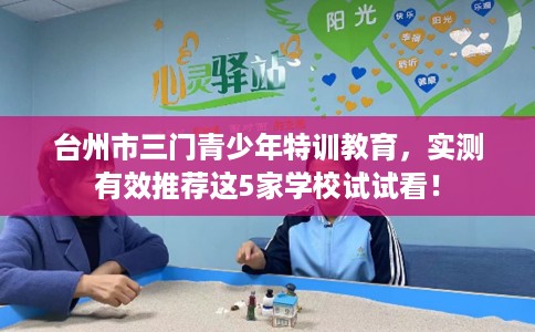 台州市三门青少年特训教育,实测有效推荐这5家学校试试看! 台州市三门青少年特训教育,实测有效推荐这5家学校试试看!