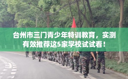台州市三门青少年特训教育,实测有效推荐这5家学校试试看! 台州市三门青少年特训教育,实测有效推荐这5家学校试试看!