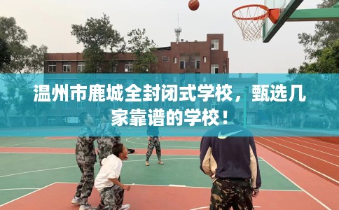 温州市鹿城全封闭式学校,甄选几家靠谱的学校! 温州市鹿城全封闭式学校,甄选几家靠谱的学校!