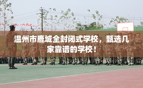 温州市鹿城全封闭式学校,甄选几家靠谱的学校! 温州市鹿城全封闭式学校,甄选几家靠谱的学校!