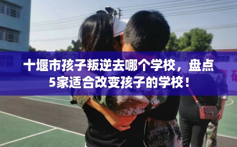 十堰市孩子叛逆去哪个学校，盘点5家适合改变孩子的学校！