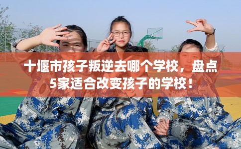十堰市孩子叛逆去哪个学校，盘点5家适合改变孩子的学校！