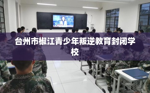 台州市椒江青少年叛逆教育封闭学校 台州市椒江青少年叛逆教育封闭学校