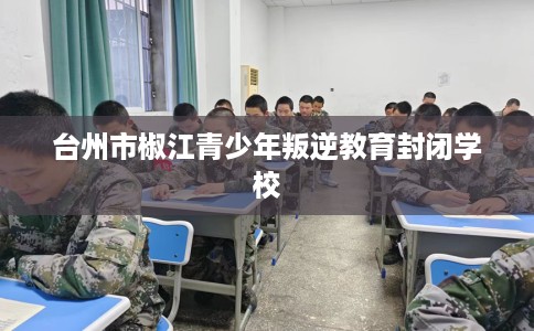 台州市椒江青少年叛逆教育封闭学校 台州市椒江青少年叛逆教育封闭学校