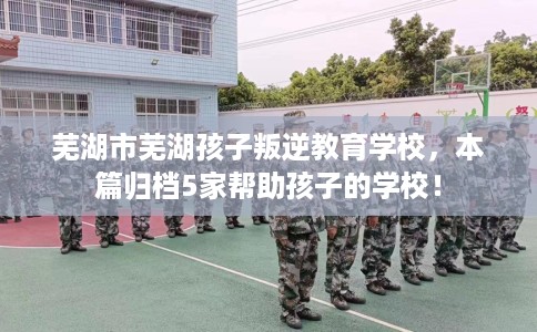 芜湖市芜湖孩子叛逆教育学校,本篇归档5家帮助孩子的学校! 芜湖市芜湖孩子叛逆教育学校,本篇归档5家帮助孩子的学校!