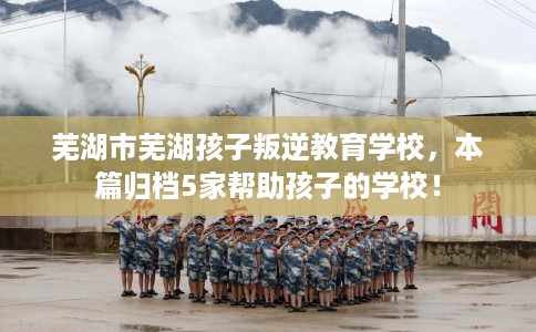 芜湖市芜湖孩子叛逆教育学校,本篇归档5家帮助孩子的学校! 芜湖市芜湖孩子叛逆教育学校,本篇归档5家帮助孩子的学校!