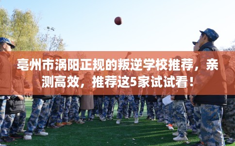 亳州市涡阳正规的叛逆学校推荐,亲测高效,推荐这5家试试看! 亳州市涡阳正规的叛逆学校推荐,亲测高效,推荐这5家试试看!