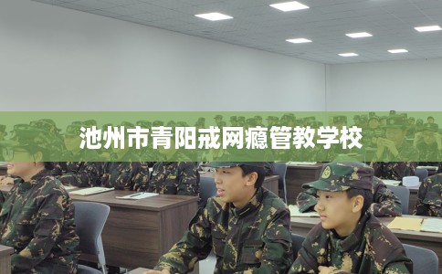 池州市青阳戒网瘾管教学校 池州市青阳戒网瘾管教学校