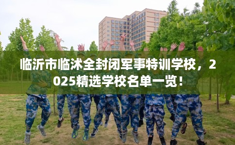 临沂市临沭全封闭军事特训学校,2025精选学校名单一览! 临沂市临沭全封闭军事特训学校,2025精选学校名单一览!