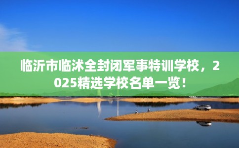 临沂市临沭全封闭军事特训学校,2025精选学校名单一览! 临沂市临沭全封闭军事特训学校,2025精选学校名单一览!