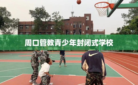 周口管教青少年封闭式学校 周口管教青少年封闭式学校