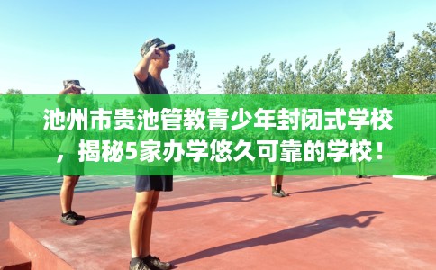 池州市贵池管教青少年封闭式学校，揭秘5家办学悠久可靠的学校！