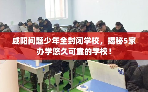 咸阳问题少年全封闭学校，揭秘5家办学悠久可靠的学校！