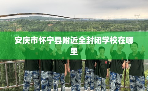 安庆市怀宁县附近全封闭学校在哪里