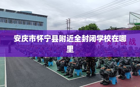 安庆市怀宁县附近全封闭学校在哪里