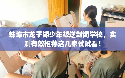 蚌埠市龙子湖少年叛逆封闭学校，实测有效推荐这几家试试看！