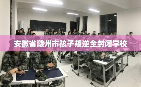 安徽省滁州市孩子叛逆全封闭学校