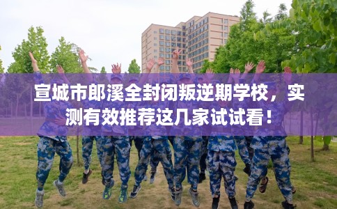 宣城市郎溪全封闭叛逆期学校，实测有效推荐这几家试试看！