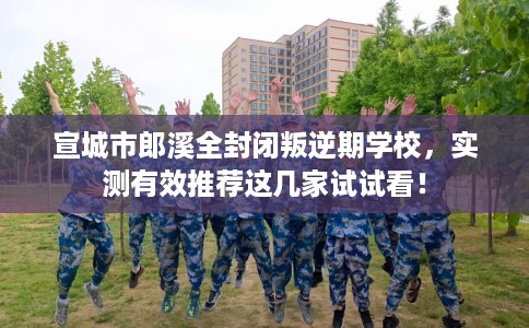 宣城市郎溪全封闭叛逆期学校，实测有效推荐这几家试试看！