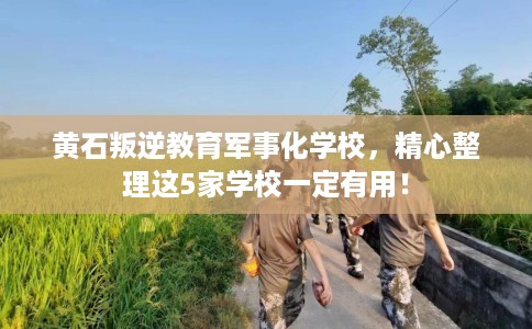 黄石叛逆教育军事化学校，精心整理这5家学校一定有用！