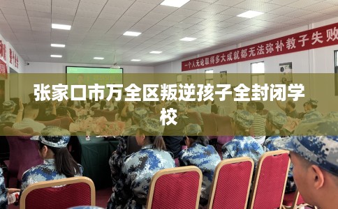 张家口市万全区叛逆孩子全封闭学校