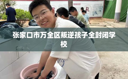 张家口市万全区叛逆孩子全封闭学校