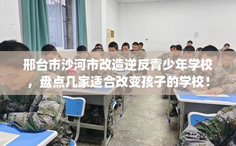 邢台市沙河市改造逆反青少年学校，盘点几家适合改变孩子的学校！
