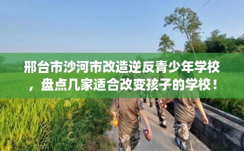 邢台市沙河市改造逆反青少年学校，盘点几家适合改变孩子的学校！