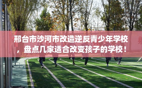 邢台市沙河市改造逆反青少年学校，盘点几家适合改变孩子的学校！