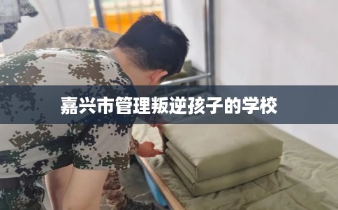 嘉兴市管理叛逆孩子的学校 嘉兴市管理叛逆孩子的学校