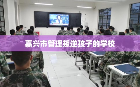 嘉兴市管理叛逆孩子的学校 嘉兴市管理叛逆孩子的学校