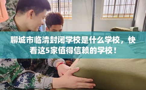 聊城市临清封闭学校是什么学校，快看这5家值得信赖的学校！
